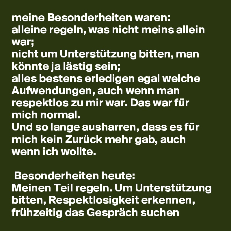 meine Besonderheiten waren: 
alleine regeln, was nicht meins allein war;
nicht um Unterstützung bitten, man könnte ja lästig sein;
alles bestens erledigen egal welche Aufwendungen, auch wenn man respektlos zu mir war. Das war für mich normal.
Und so lange ausharren, dass es für mich kein Zurück mehr gab, auch wenn ich wollte.

 Besonderheiten heute:
Meinen Teil regeln. Um Unterstützung bitten, Respektlosigkeit erkennen, frühzeitig das Gespräch suchen  