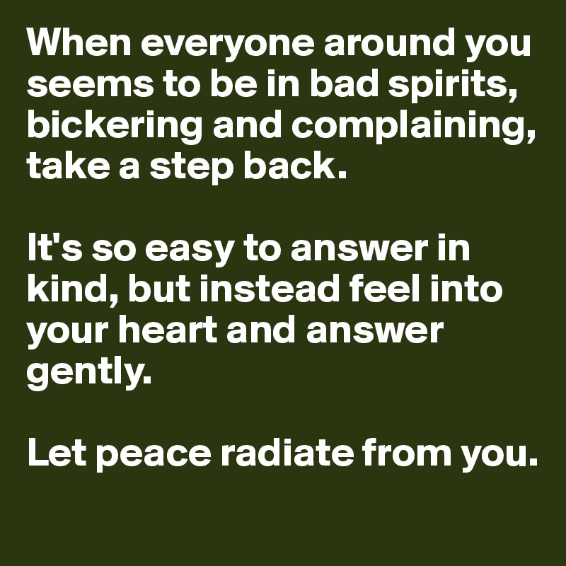 When everyone around you seems to be in bad spirits, bickering and complaining, take a step back. 

It's so easy to answer in kind, but instead feel into your heart and answer gently. 

Let peace radiate from you.