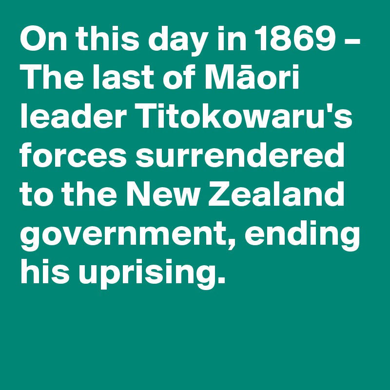 On this day in 1869 – The last of Maori leader Titokowaru's forces surrendered to the New Zealand government, ending his uprising.