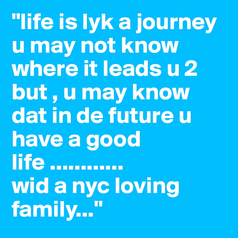"life is lyk a journey u may not know where it leads u 2 but , u may know dat in de future u have a good life ............
wid a nyc loving family..."