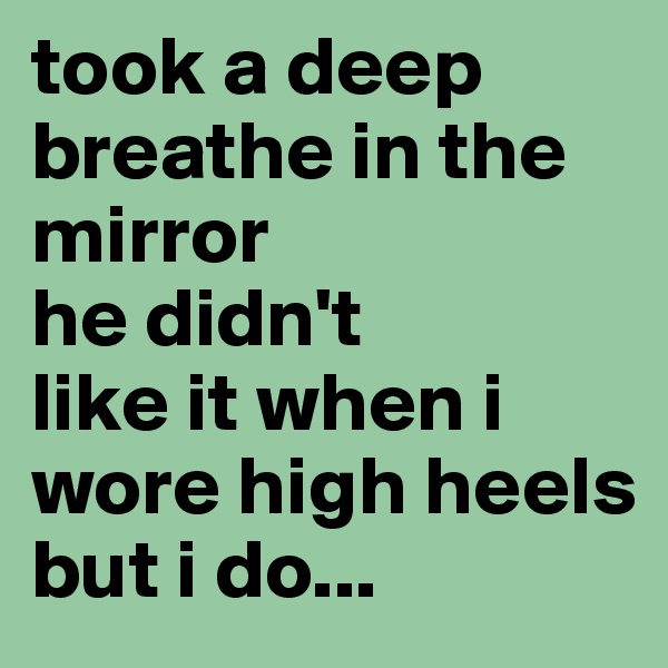 took a deep breathe in the mirror
he didn't
like it when i wore high heels 
but i do...