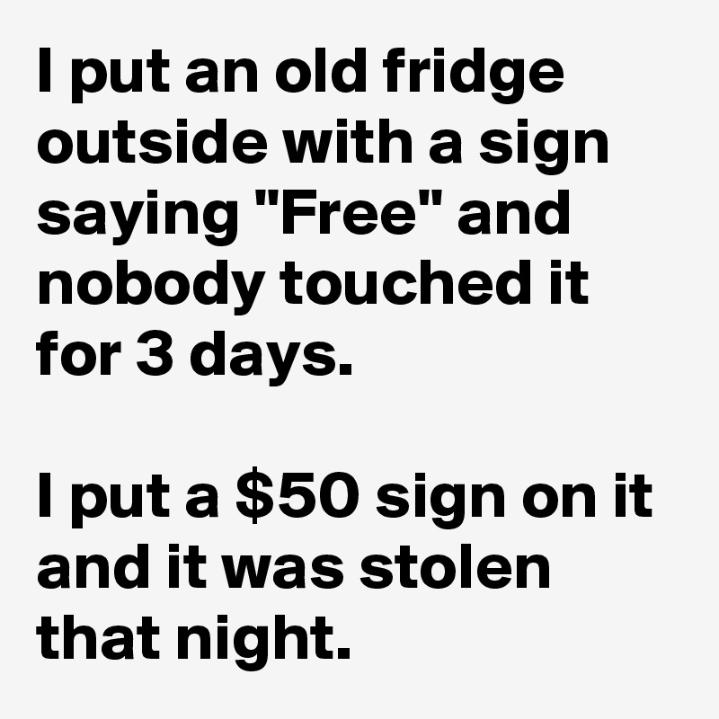 I put an old fridge outside with a sign saying "Free" and nobody touched it for 3 days.

I put a $50 sign on it and it was stolen that night.