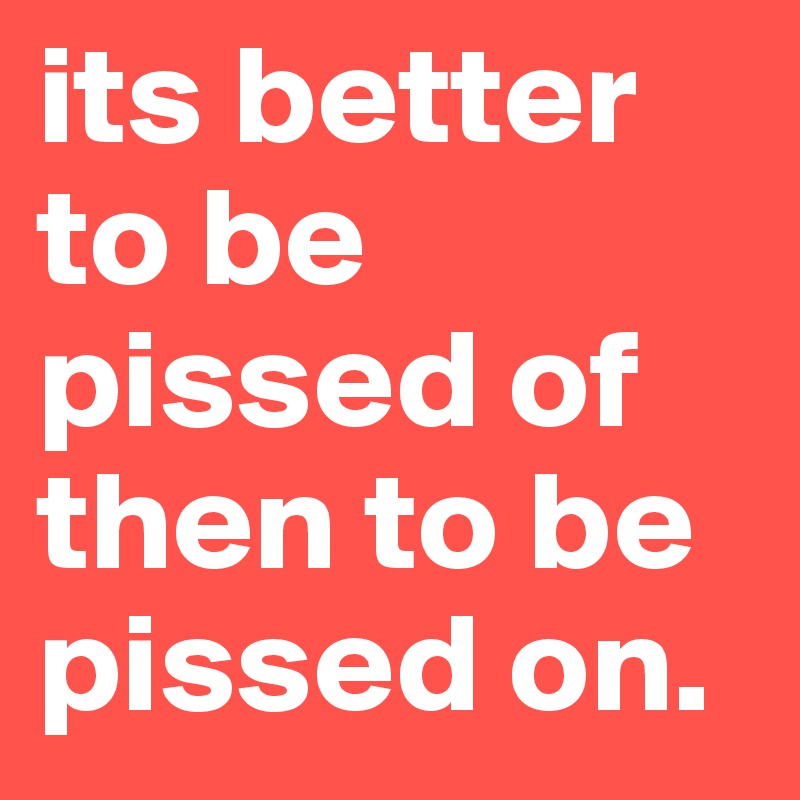 its better to be pissed of then to be pissed on. 