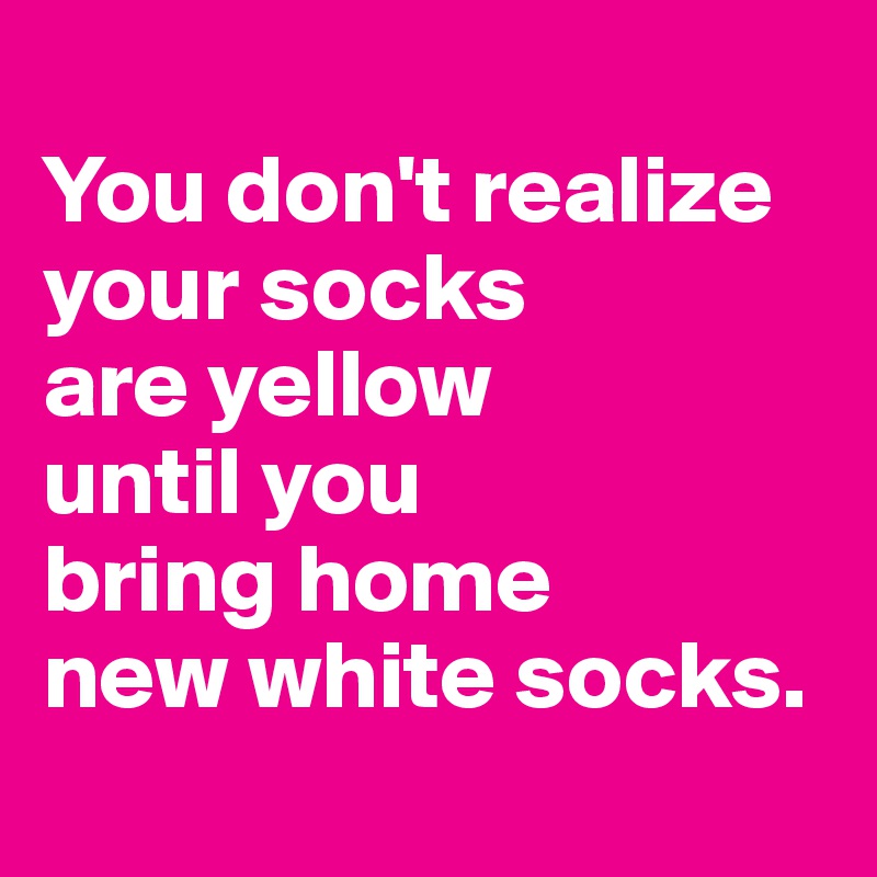 
You don't realize your socks 
are yellow 
until you 
bring home 
new white socks.
