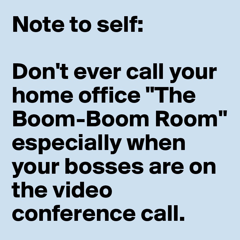 Note to self: 

Don't ever call your home office "The Boom-Boom Room" especially when your bosses are on the video conference call.