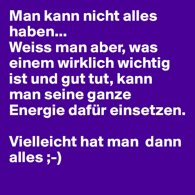 Man kann nicht alles haben...
Weiss man aber, was einem wirklich wichtig ist und gut tut, kann man seine ganze Energie dafür einsetzen.

Vielleicht hat man  dann  alles ;-)