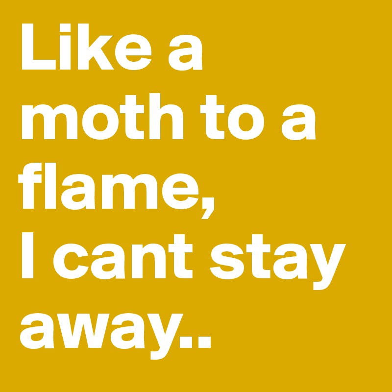 Like a moth to a flame, 
I cant stay away..
