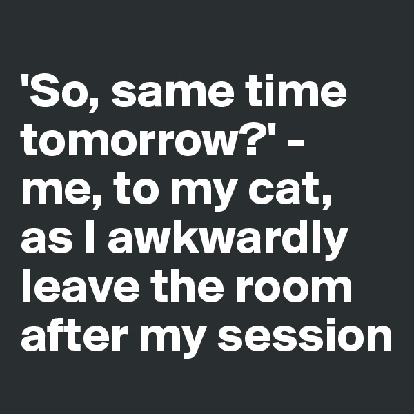 
'So, same time tomorrow?' - 
me, to my cat, as I awkwardly leave the room after my session