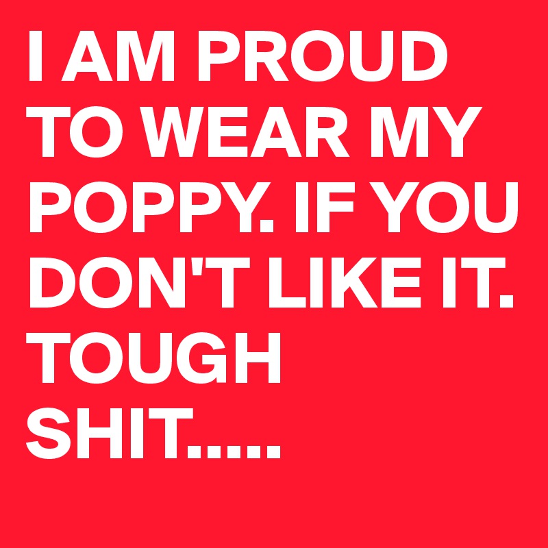 I AM PROUD TO WEAR MY POPPY. IF YOU DON'T LIKE IT. TOUGH SHIT.....