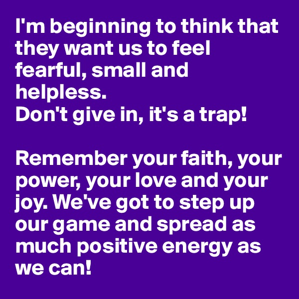 I'm beginning to think that they want us to feel fearful, small and helpless. 
Don't give in, it's a trap! 

Remember your faith, your power, your love and your joy. We've got to step up our game and spread as much positive energy as we can!
