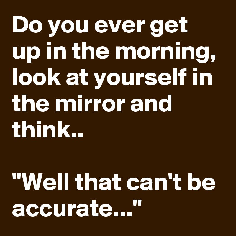 Do you ever get up in the morning, look at yourself in the mirror and think..

''Well that can't be accurate...''