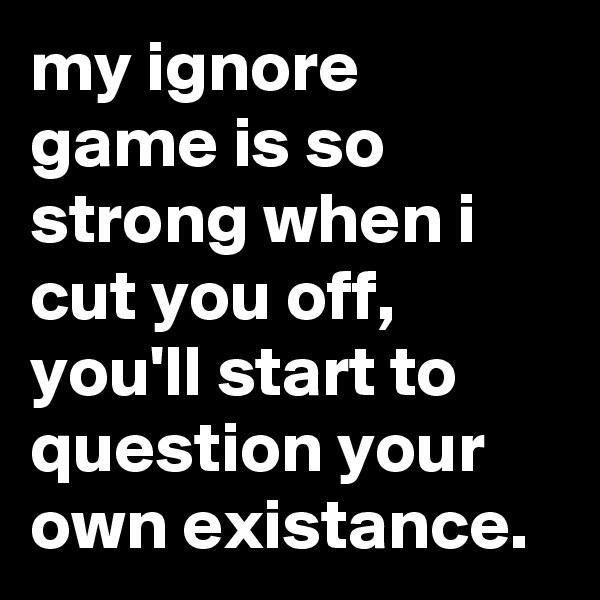 my ignore game is so strong when i cut you off,  you'll start to question your own existance.