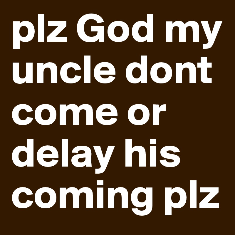 plz God my uncle dont come or delay his coming plz