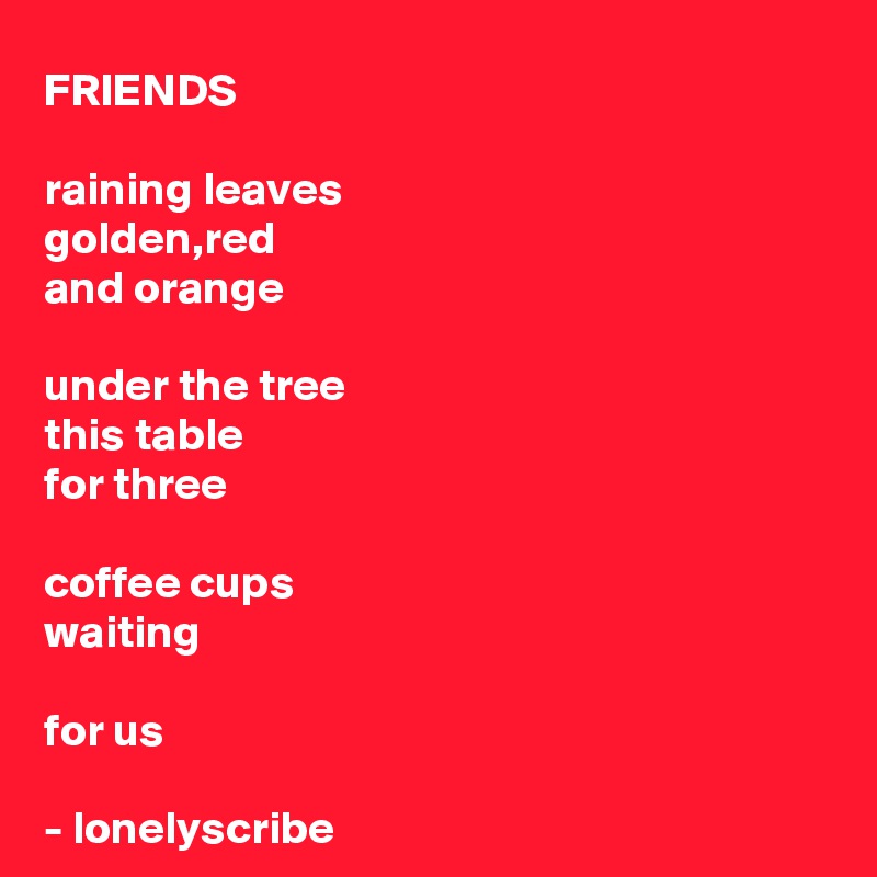 FRIENDS 

raining leaves 
golden,red 
and orange

under the tree 
this table 
for three

coffee cups 
waiting

for us

- lonelyscribe 