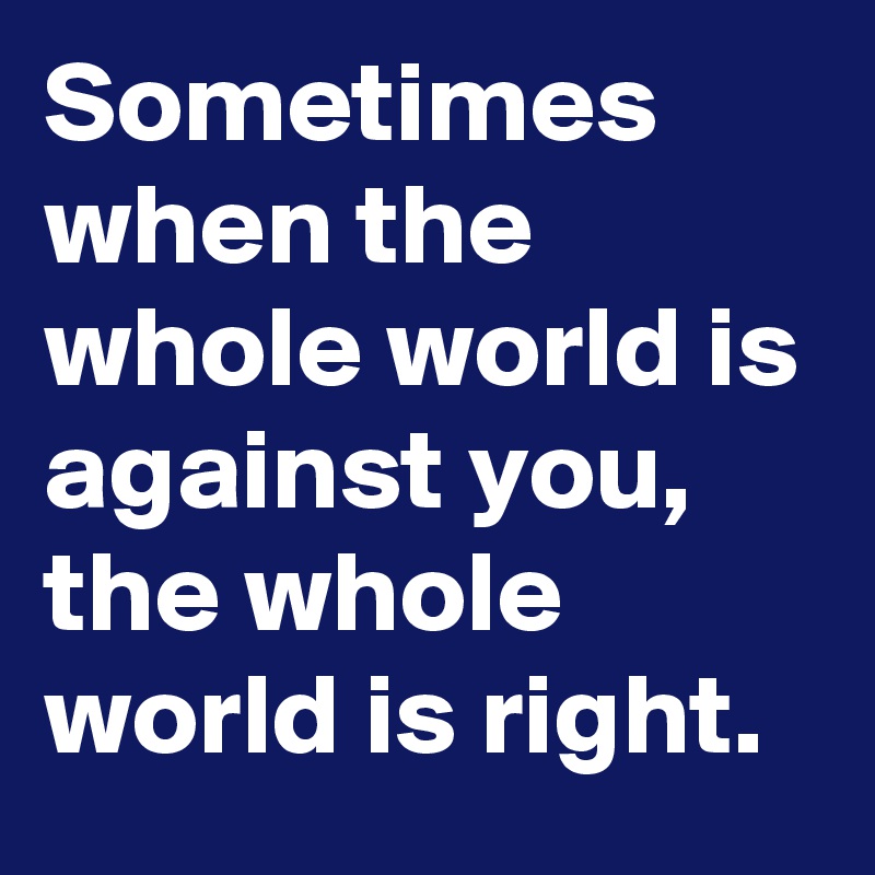 Sometimes when the whole world is against you, the whole world is right.