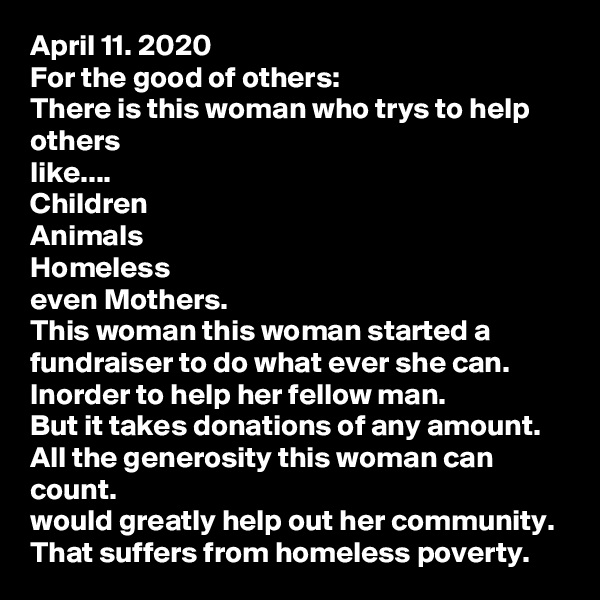 April 11. 2020
For the good of others:
There is this woman who trys to help others
like....
Children
Animals
Homeless
even Mothers.
This woman this woman started a fundraiser to do what ever she can.
Inorder to help her fellow man.
But it takes donations of any amount.
All the generosity this woman can count.
would greatly help out her community.
That suffers from homeless poverty.