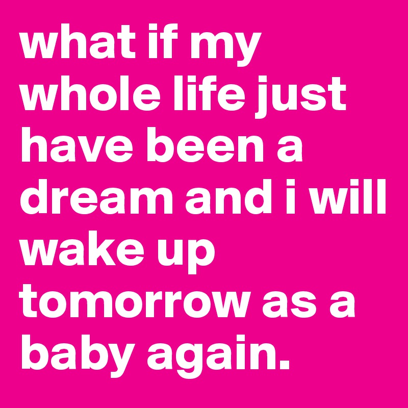 what if my whole life just have been a dream and i will wake up tomorrow as a baby again. 