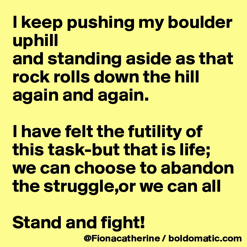 I keep pushing my boulder uphill
and standing aside as that rock rolls down the hill again and again.

I have felt the futility of this task-but that is life;
we can choose to abandon 
the struggle,or we can all

Stand and fight!