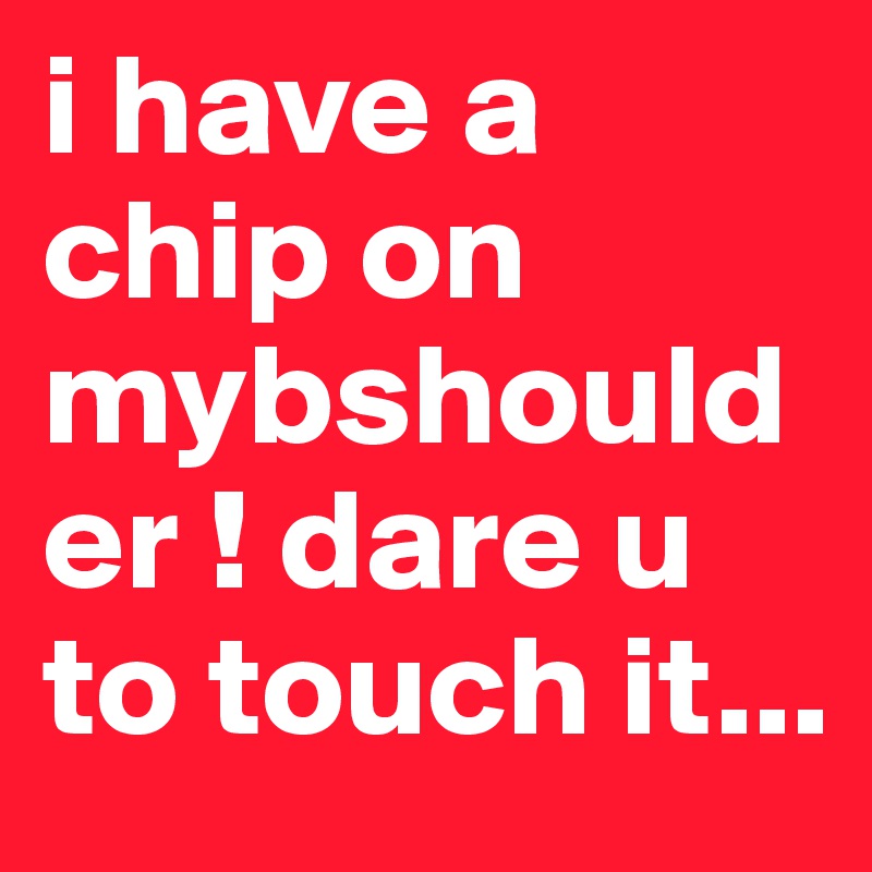 i have a chip on mybshoulder ! dare u to touch it...