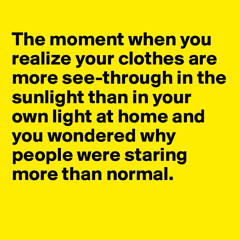 
The moment when you realize your clothes are more see-through in the sunlight than in your own light at home and you wondered why people were staring more than normal.

