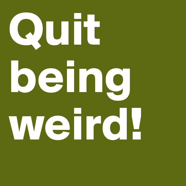 Quit being weird! 