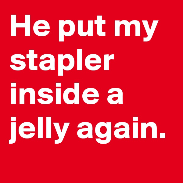 He put my stapler inside a jelly again.