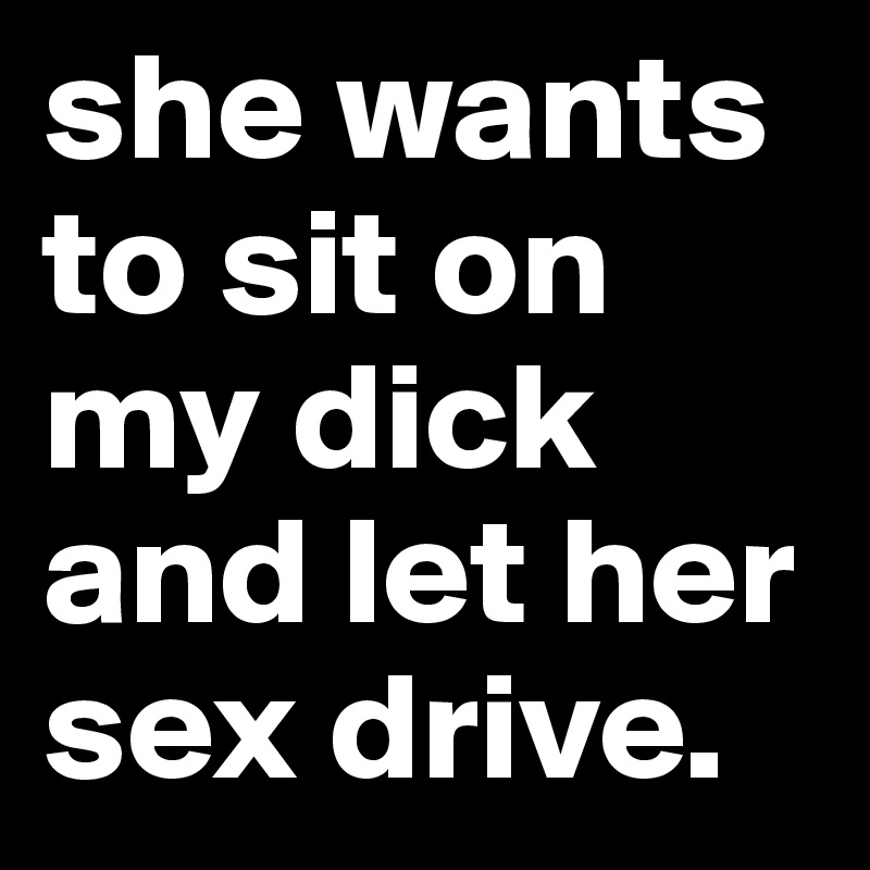 she wants to sit on my dick and let her sex drive.