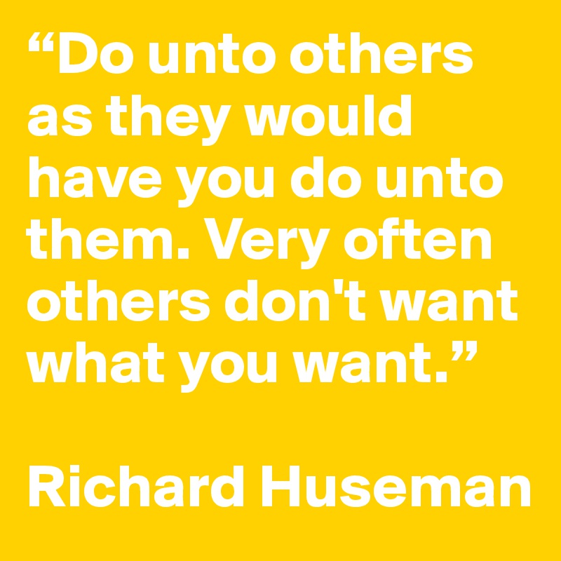 “Do unto others as they would have you do unto them. Very often others don't want what you want.”

Richard Huseman