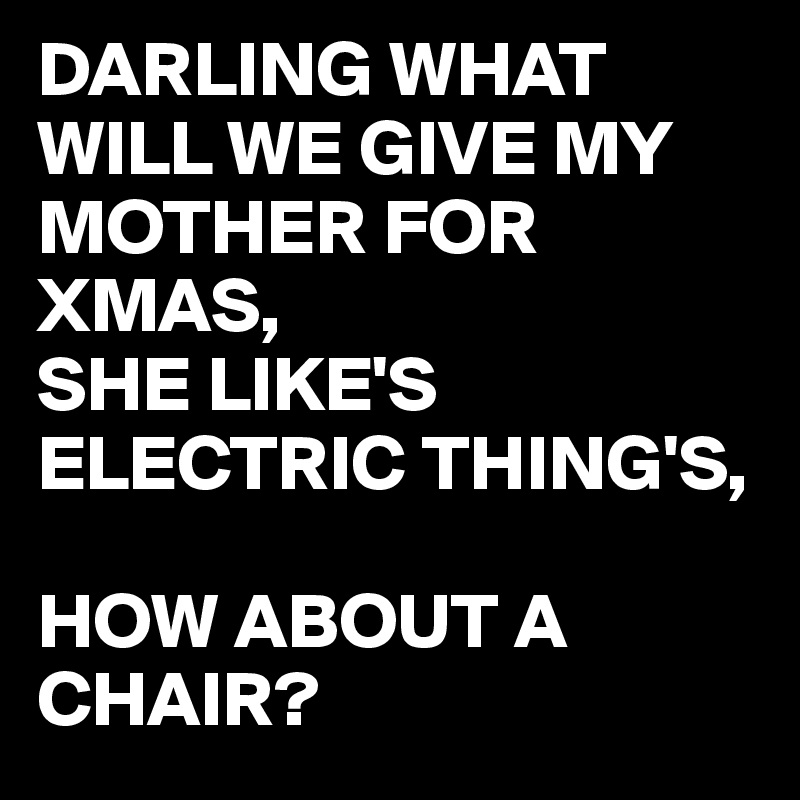 DARLING WHAT WILL WE GIVE MY MOTHER FOR XMAS,
SHE LIKE'S ELECTRIC THING'S,

HOW ABOUT A CHAIR?