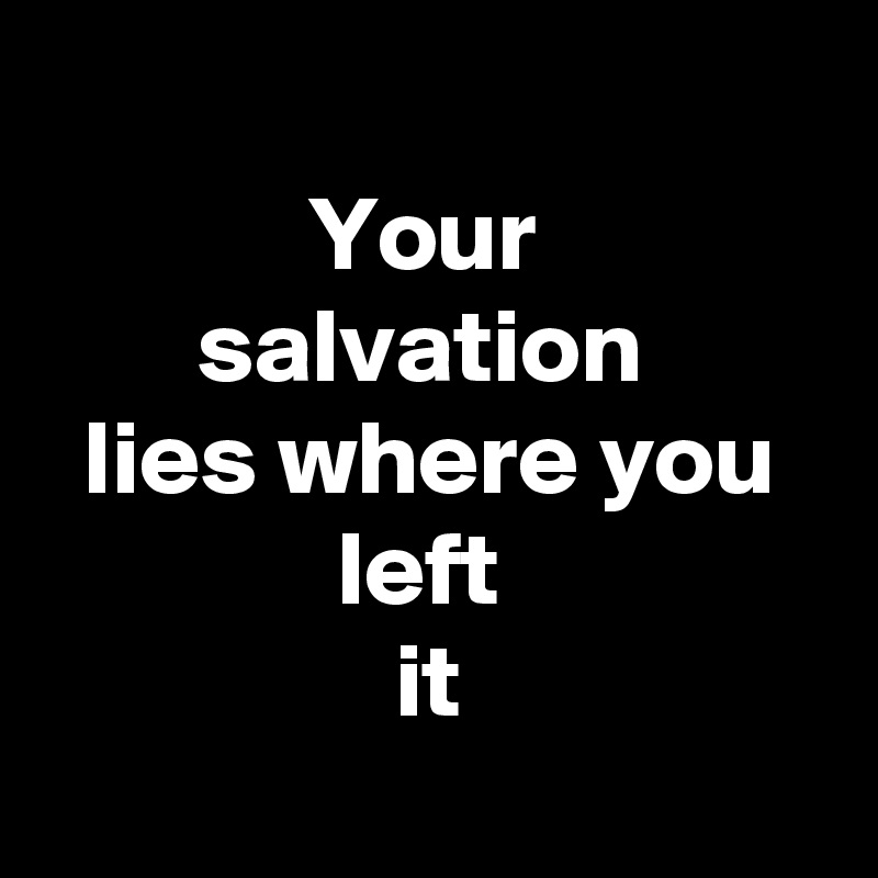 
Your 
salvation 
lies where you left 
it
