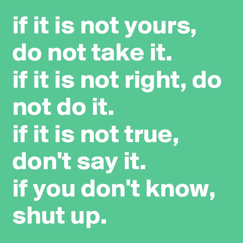 if it is not yours, do not take it. 
if it is not right, do not do it. 
if it is not true, don't say it.
if you don't know, shut up.