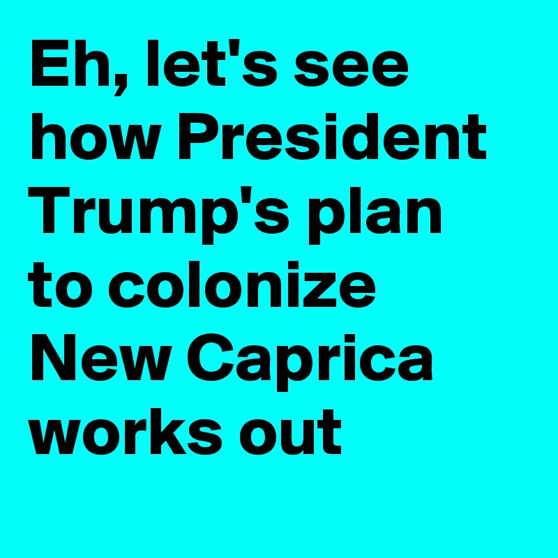 Eh, let's see how President Trump's plan to colonize New Caprica works out