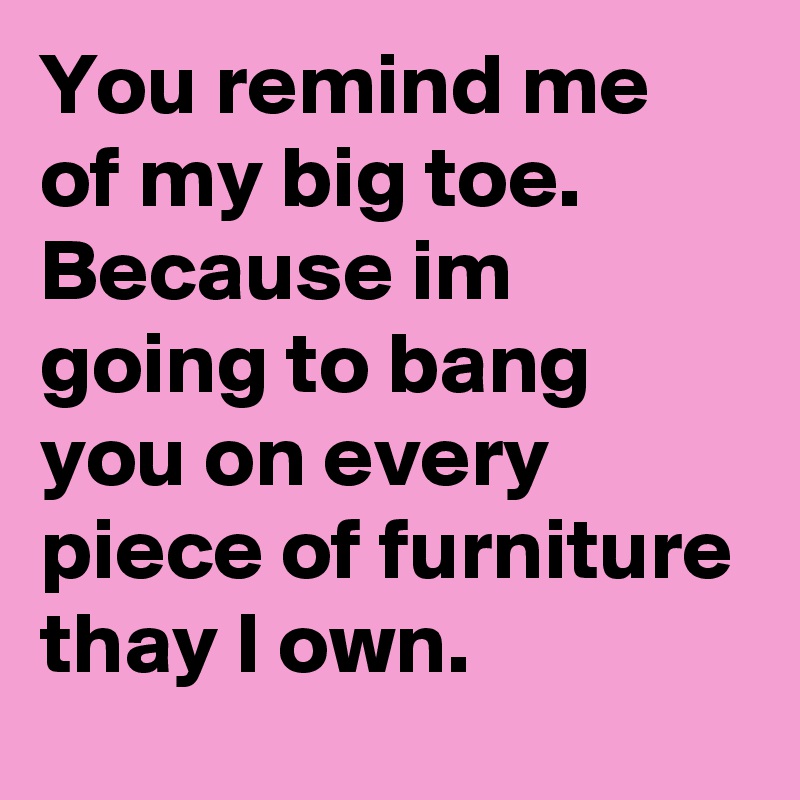 You remind me of my big toe. Because im going to bang you on every piece of furniture thay I own.