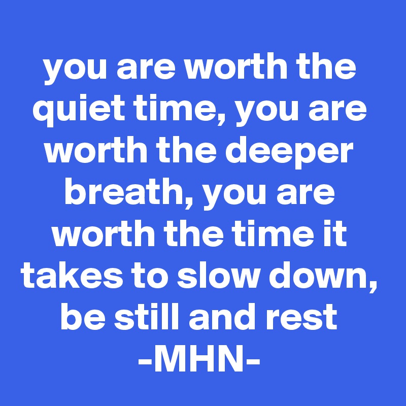 you are worth the quiet time, you are worth the deeper breath, you are worth the time it takes to slow down, be still and rest
-MHN-