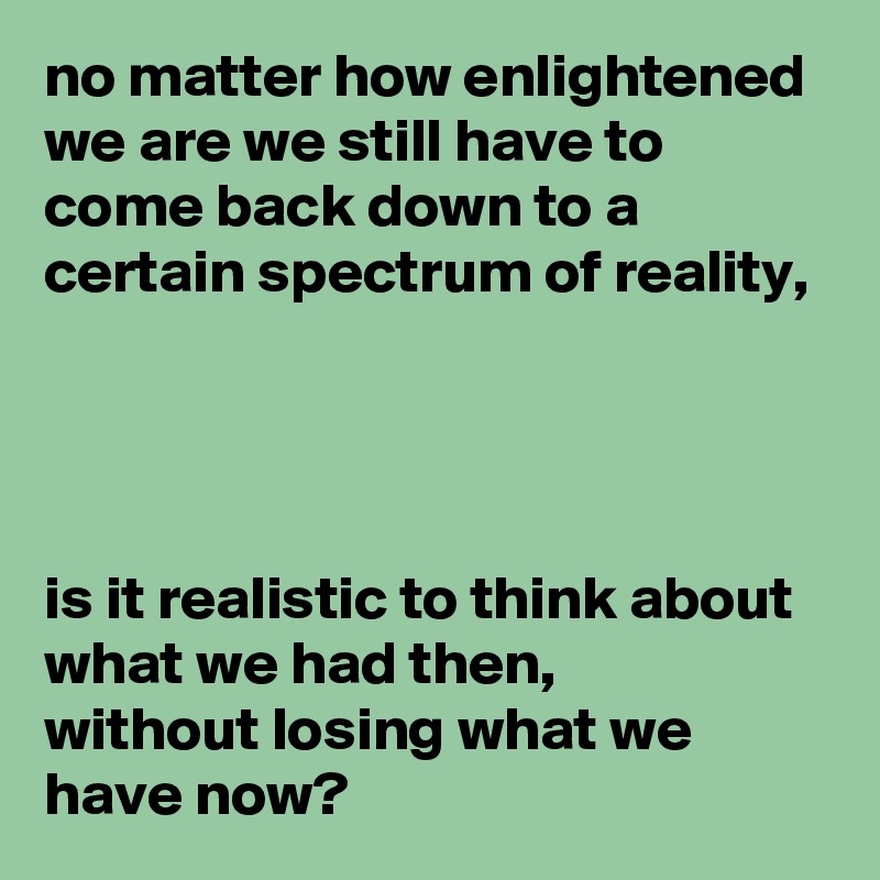 no matter how enlightened we are we still have to come back down to a  certain spectrum of reality, 




is it realistic to think about what we had then,
without losing what we have now?