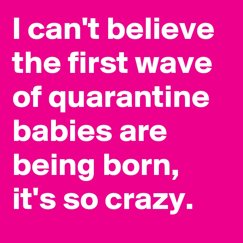 I can't believe the first wave of quarantine babies are being born, it's so crazy.