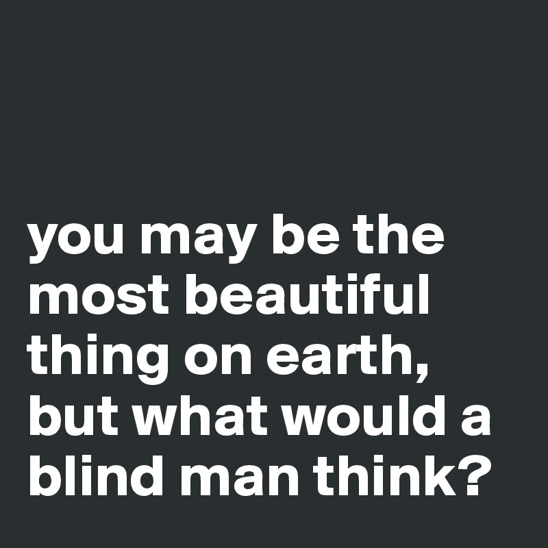 you may be the most beautiful thing on earth, but what would a blind ...