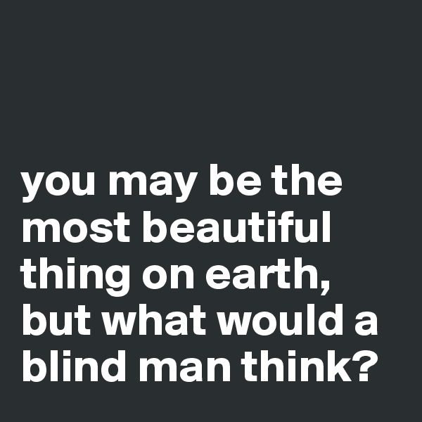 


you may be the most beautiful thing on earth, but what would a blind man think?