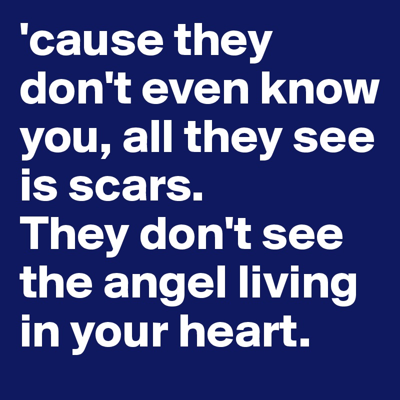 'cause they don't even know you, all they see is scars. 
They don't see the angel living in your heart. 