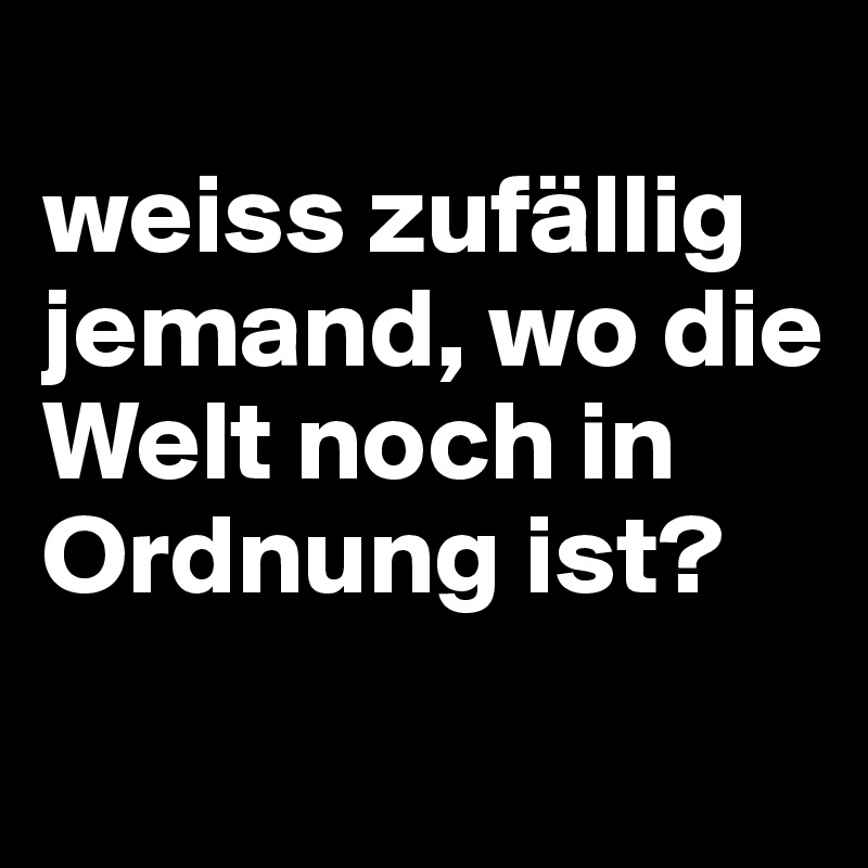
weiss zufällig jemand, wo die Welt noch in Ordnung ist?

