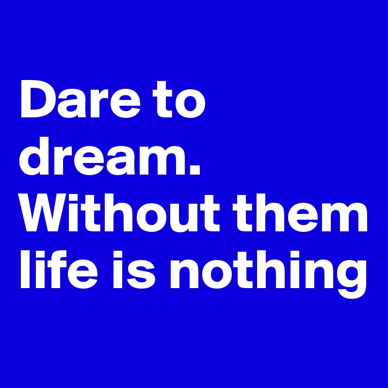 
Dare to dream.
Without them life is nothing
