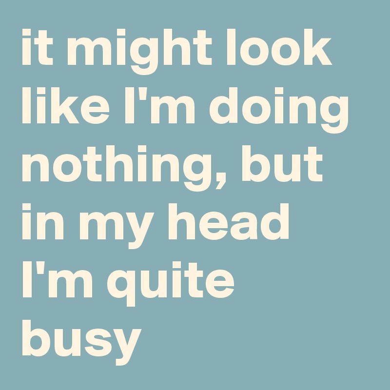 it might look like I'm doing nothing, but in my head I'm quite busy