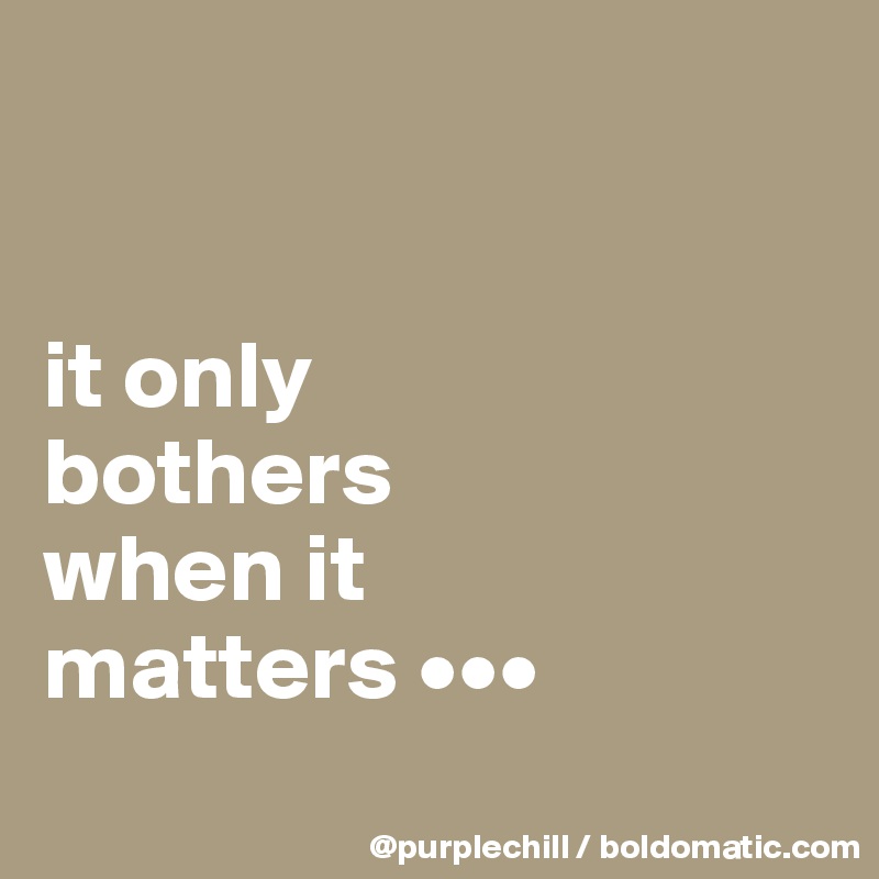 


it only
bothers
when it
matters •••
