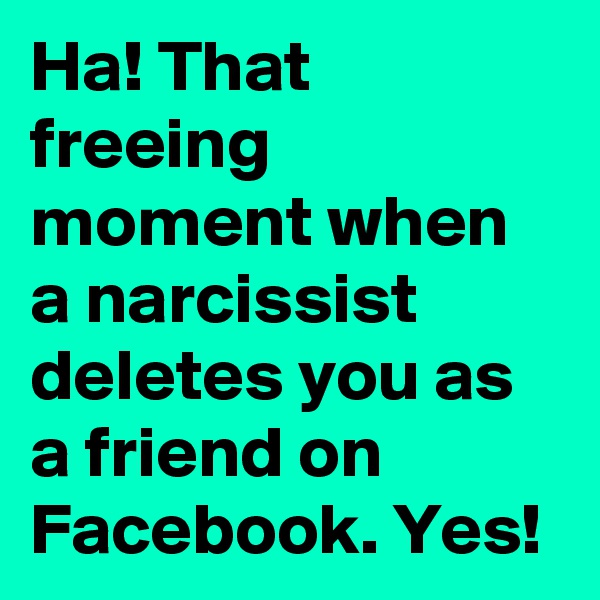 Ha! That freeing moment when a narcissist deletes you as a friend on Facebook. Yes!