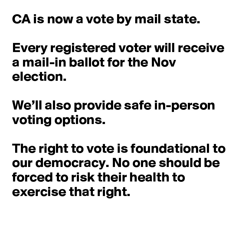 CA is now a vote by mail state.

Every registered voter will receive a mail-in ballot for the Nov election.

We’ll also provide safe in-person voting options.

The right to vote is foundational to our democracy. No one should be forced to risk their health to exercise that right.