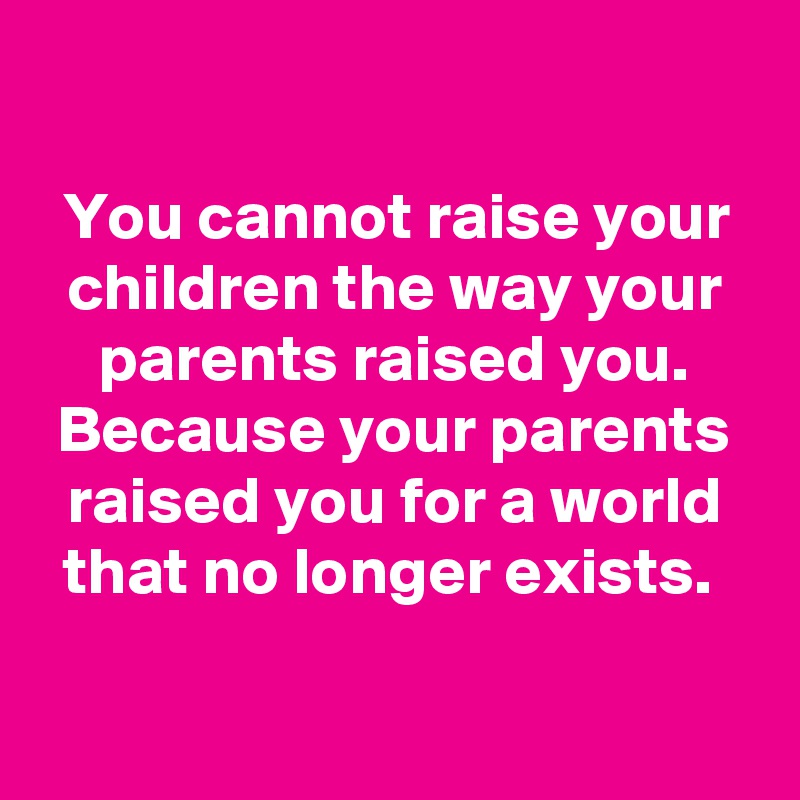 

You cannot raise your children the way your parents raised you. Because your parents raised you for a world that no longer exists. 


