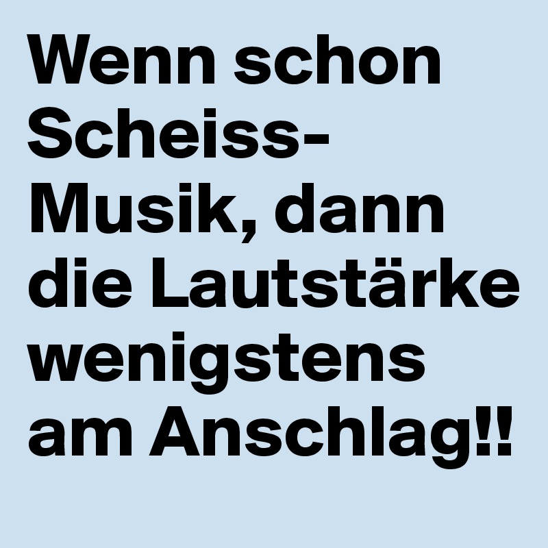 Wenn schon Scheiss-Musik, dann die Lautstärke  wenigstens am Anschlag!!