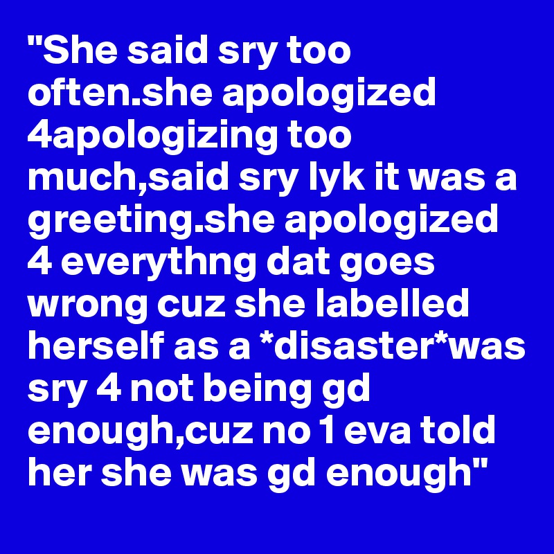 "She said sry too often.she apologized 4apologizing too much,said sry lyk it was a greeting.she apologized 4 everythng dat goes wrong cuz she labelled herself as a *disaster*was sry 4 not being gd enough,cuz no 1 eva told her she was gd enough"