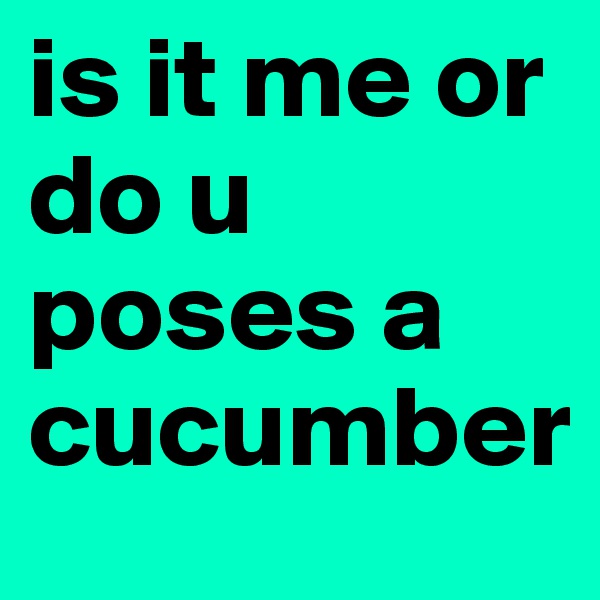 is it me or do u poses a cucumber