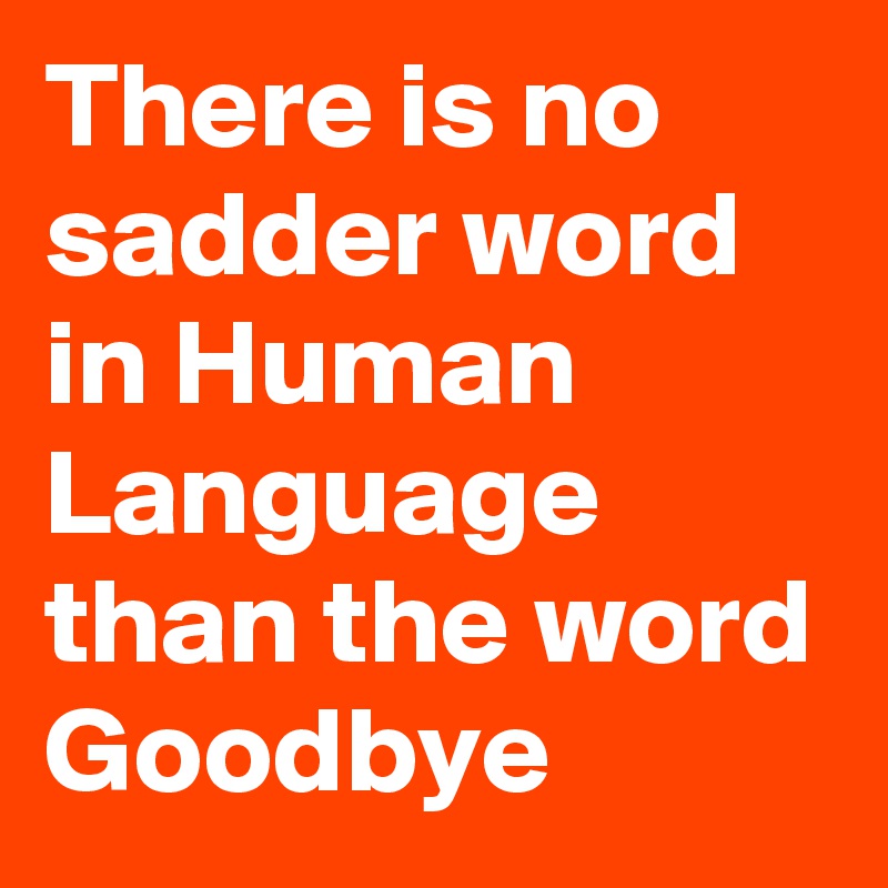 There is no sadder word in Human Language than the word Goodbye